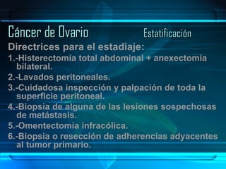 Cáncer de Ovario Estatificación Directrices para el estadiaje: 1.-Histerectomía total abdominal + anexectomía bilateral. 2.-Lavados peritoneales. 3.-Cuidadosa inspección y palpación de toda la superficie peritoneal. 4.-Biopsia de alguna de las lesiones sospechosas de metástasis. 5.-Omentectomía infracólica. 6.-Biopsia o resección de adherencias adyacentes al tumor primario. 