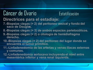 Cáncer de Ovario Estatificación Directrices para el estadiaje: 7.-Biopsias ciegas (= 2) del peritoneo vesical y fondo del saco de Douglas. 8.-Biopsias ciegas (= 3) de ambos espacios parietocólicos. 9.-Biopsias ciegas (= 2) o citología de hemidiafragma derecho. 10.-Biopsias ciegas (= 2) del peritoneo del lugar donde se encuentra el tumor primitivo. 11.-Linfadenectomía de las arterias y venas ilíacas externas y comunes. 12.-Linfadenectomía aortocava incluyendo el nivel entre mesentérica inferior y vena renal izquierda. 