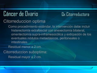 Cáncer de Ovario Qx Citorreductora Citorreduccion optima Como procedimiento estándar, la intervención debe incluir histerectomía extrafascial con anexectomía bilateral, omentectomía supra-inframesocólica y extirpación de los eventuales nódulos metastásicos, peritoneales o intestinales. Residual menor a 2 cm. Citorreduccion suboptima: Residual mayor a 2 cm. 