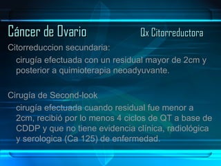 Cáncer de Ovario Qx Citorreductora Citorreduccion secundaria: cirugía efectuada con un residual mayor de 2cm y posterior a quimioterapia neoadyuvante. Cirugía de Second-look cirugía efectuada cuando residual fue menor a 2cm, recibió por lo menos 4 ciclos de QT a base de CDDP y que no tiene evidencia clínica, radiológica y serologica (Ca 125) de enfermedad. 