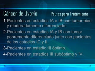 Cáncer de Ovario Pautas para Tratamiento 1- Pacientes en estadios IA e IB con tumor bien y moderadamente diferenciado. 2- Pacientes en estadios IA y IB con tumor pobremente diferenciado junto con pacientes de los estadios IC y II. 3- Pacientes en estadio III óptimo. 4- Pacientes en estadios III subóptimo y IV. 