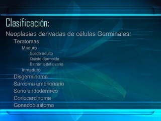 Clasificación: Neoplasias derivadas de células Germinales: Teratomas Maduro Solidó adulto Quiste dermoide Estroma del ovario Inmaduro Disgerminoma Sarcoma embrionario Seno endodérmico Coriocarcinoma Gonadoblastoma  