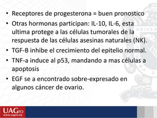 • Receptores de progesterona = buen pronostico
• Otras hormonas participan: IL-10, IL-6, esta
ultima protege a las células tumorales de la
respuesta de las células asesinas naturales (NK).
• TGF-B inhibe el crecimiento del epitelio normal.
• TNF-a induce al p53, mandando a mas células a
apoptosis
• EGF se a encontrado sobre-expresado en
algunos cáncer de ovario.
 