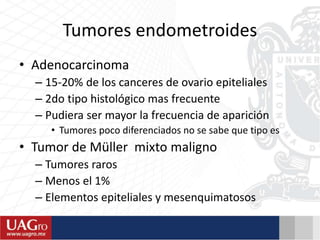 Tumores endometroides
• Adenocarcinoma
– 15-20% de los canceres de ovario epiteliales
– 2do tipo histológico mas frecuente
– Pudiera ser mayor la frecuencia de aparición
• Tumores poco diferenciados no se sabe que tipo es
• Tumor de Müller mixto maligno
– Tumores raros
– Menos el 1%
– Elementos epiteliales y mesenquimatosos
 