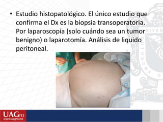 • Estudio histopatológico. El único estudio que
confirma el Dx es la biopsia transoperatoria.
Por laparoscopía (solo cuándo sea un tumor
benigno) o laparotomía. Análisis de liquido
peritoneal.
 