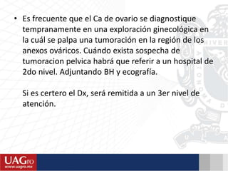 • Es frecuente que el Ca de ovario se diagnostique
tempranamente en una exploración ginecológica en
la cuál se palpa una tumoración en la región de los
anexos ováricos. Cuándo exista sospecha de
tumoracion pelvica habrá que referir a un hospital de
2do nivel. Adjuntando BH y ecografía.
Si es certero el Dx, será remitida a un 3er nivel de
atención.
 