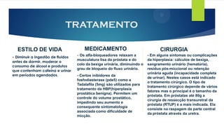 TRATAMENTO
ESTILO DE VIDA
- Diminuir a ingestão de fluidos
antes de dormir, moderar o
consumo de álcool e produtos
que contenham cafeína e urinar
em períodos agendados.
MEDICAMENTO
- Os alfa-bloqueadores relaxam a
musculatura lisa da próstata e do
colo da bexiga urinária, diminuindo o
grau de bloqueio do fluxo urinário.
- Certos inibidores da
fosfodiasterase (pde5) como a
Tadalafila (5mg) são utilizados para
tratamento da HBP(hiperplasia
prostática benigna). Permitem um
controle do volume prostático,
impedindo seu aumento e
consequente sintomatologia
associada como dificuldade de
micção.
CIRURGIA
- Em alguns sintomas ou complicações
da hiperplasia: cálculos de bexiga,
sangramento urinário (hematúria),
resíduo pós-miccional ou retenção
urinária aguda (incapacidade completa
de urinar). Nestes casos está indicado
o tratamento cirúrgico. O tipo de
tratamento cirúrgico depende de vários
fatores mas o principal é o tamanho da
próstata. Em próstatas até 80g a
cirurgia de ressecção transuretral da
próstata (RTUP) é a mais indicada. Ela
consiste na raspagem da parte central
da próstata através da uretra.
 