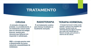 TRATAMENTO
CIRUGIA
- A remoção cirúrgica da
próstata, ou prostatectomia, é
um tratamento comum tanto
para os cânceres de estágio
precoce, quanto para
cânceres que falharam em
responder à radioterapia.
OBS: a cirurgia previne mais
a disseminação do tumor,
reduzindo a possibilidade de
metástases
RADIOTERAPIA
- É um tratamento curativo
para doença localizada ou
localmente avançada.
TERAPIA HORMONAL
- A terapia hormonal é então usada
quando o câncer já se espalhou da
próstata. Também pode ser
administrada para alguns homens
que estão sob radioterapia ou
fizeram cirurgia, para prevenir o
retorno de seu câncer.
 