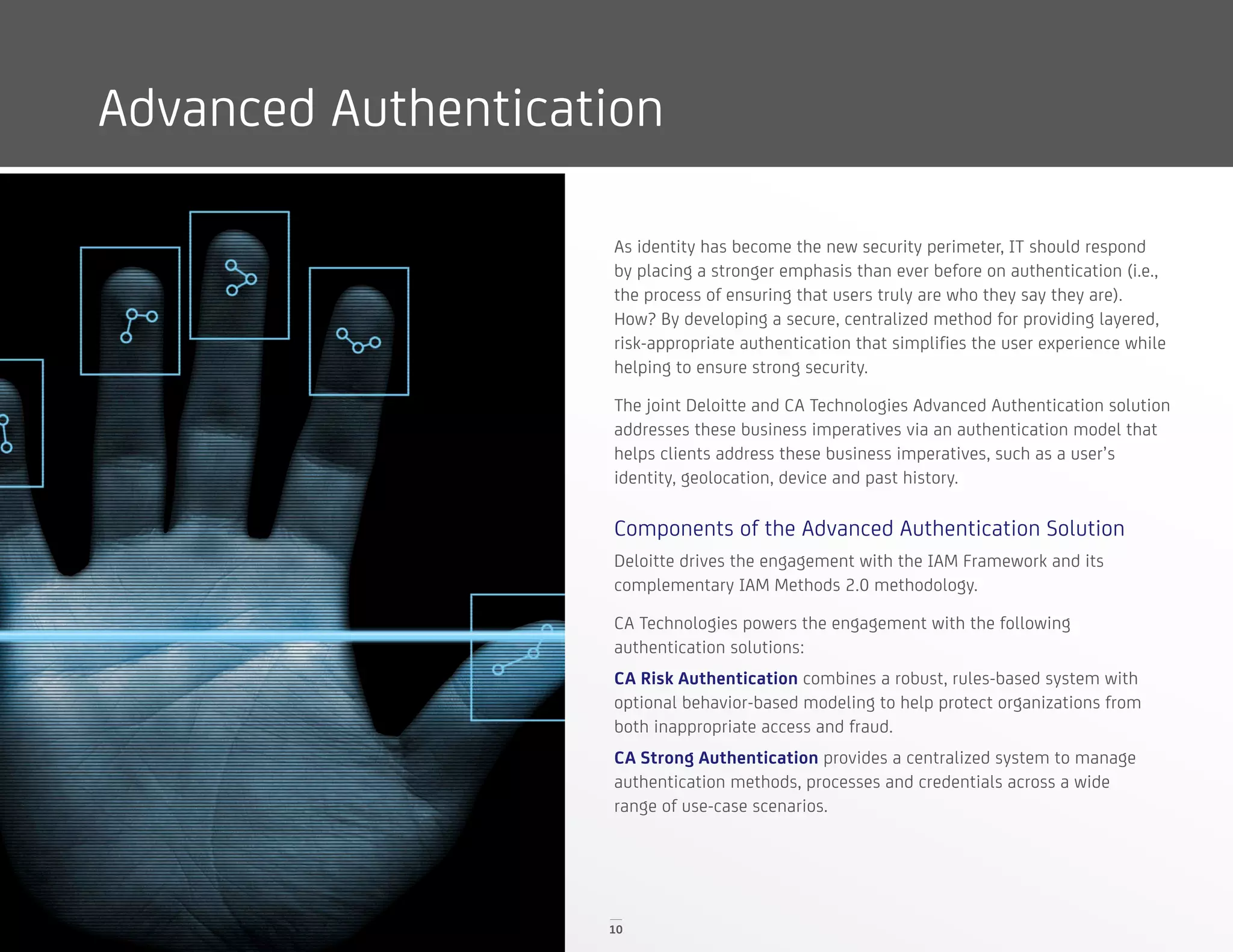 10
Advanced Authentication
As identity has become the new security perimeter, IT should respond
by placing a stronger emphasis than ever before on authentication (i.e.,
the process of ensuring that users truly are who they say they are).
How? By developing a secure, centralized method for providing layered,
risk-appropriate authentication that simplifies the user experience while
helping to ensure strong security.
The joint Deloitte and CA Technologies Advanced Authentication solution
addresses these business imperatives via an authentication model that
helps clients address these business imperatives, such as a user’s
identity, geolocation, device and past history.
Components of the Advanced Authentication Solution
Deloitte drives the engagement with the IAM Framework and its
complementary IAM Methods 2.0 methodology.
CA Technologies powers the engagement with the following
authentication solutions:
CA Risk Authentication combines a robust, rules-based system with
optional behavior-based modeling to help protect organizations from
both inappropriate access and fraud.
CA Strong Authentication provides a centralized system to manage
authentication methods, processes and credentials across a wide
range of use-case scenarios.
 