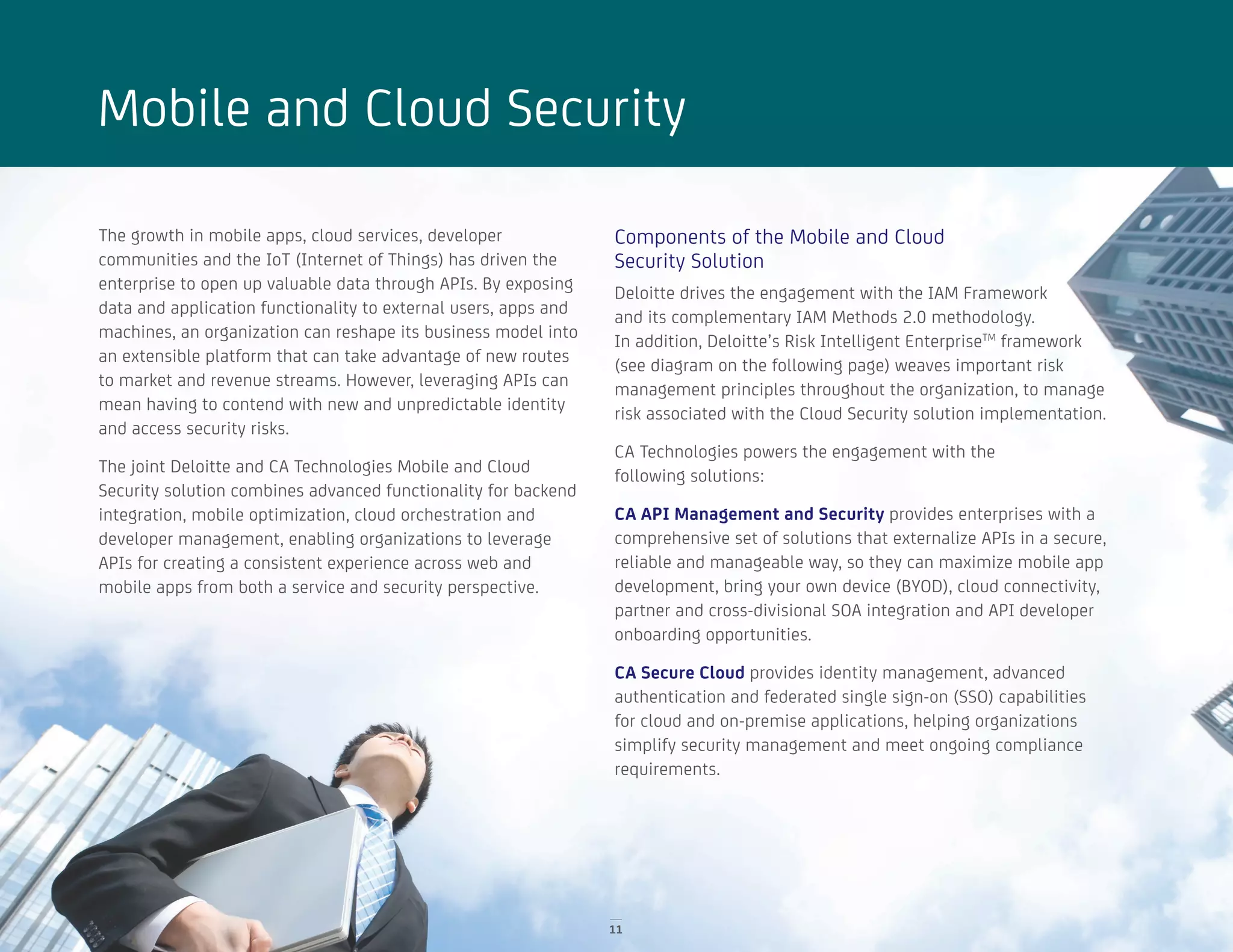 11
Mobile and Cloud Security
The growth in mobile apps, cloud services, developer
communities and the IoT (Internet of Things) has driven the
enterprise to open up valuable data through APIs. By exposing
data and application functionality to external users, apps and
machines, an organization can reshape its business model into
an extensible platform that can take advantage of new routes
to market and revenue streams. However, leveraging APIs can
mean having to contend with new and unpredictable identity
and access security risks.
The joint Deloitte and CA Technologies Mobile and Cloud
Security solution combines advanced functionality for backend
integration, mobile optimization, cloud orchestration and
developer management, enabling organizations to leverage
APIs for creating a consistent experience across web and
mobile apps from both a service and security perspective.
Components of the Mobile and Cloud
Security Solution
Deloitte drives the engagement with the IAM Framework
and its complementary IAM Methods 2.0 methodology.
In addition, Deloitte’s Risk Intelligent EnterpriseTM
framework
(see diagram on the following page) weaves important risk
management principles throughout the organization, to manage
risk associated with the Cloud Security solution implementation.
CA Technologies powers the engagement with the
following solutions:
CA API Management and Security provides enterprises with a
comprehensive set of solutions that externalize APIs in a secure,
reliable and manageable way, so they can maximize mobile app
development, bring your own device (BYOD), cloud connectivity,
partner and cross-divisional SOA integration and API developer
onboarding opportunities.
CA Secure Cloud provides identity management, advanced
authentication and federated single sign-on (SSO) capabilities
for cloud and on-premise applications, helping organizations
simplify security management and meet ongoing compliance
requirements.
 