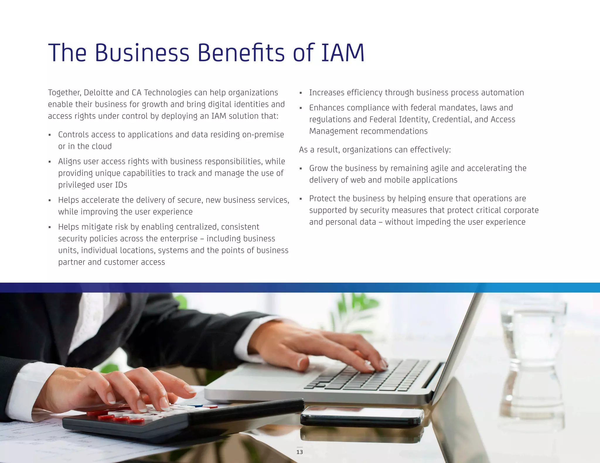 The Business Benefits of IAM
Together, Deloitte and CA Technologies can help organizations
enable their business for growth and bring digital identities and
access rights under control by deploying an IAM solution that:
•	 Controls access to applications and data residing on-premise
or in the cloud
•	 Aligns user access rights with business responsibilities, while
providing unique capabilities to track and manage the use of
privileged user IDs
•	 Helps accelerate the delivery of secure, new business services,
while improving the user experience
•	 Helps mitigate risk by enabling centralized, consistent
security policies across the enterprise – including business
units, individual locations, systems and the points of business
partner and customer access
•	 Increases efficiency through business process automation
•	 Enhances compliance with federal mandates, laws and
regulations and Federal Identity, Credential, and Access
Management recommendations
As a result, organizations can effectively:
•	 Grow the business by remaining agile and accelerating the
delivery of web and mobile applications
•	 Protect the business by helping ensure that operations are
supported by security measures that protect critical corporate
and personal data – without impeding the user experience
13
 