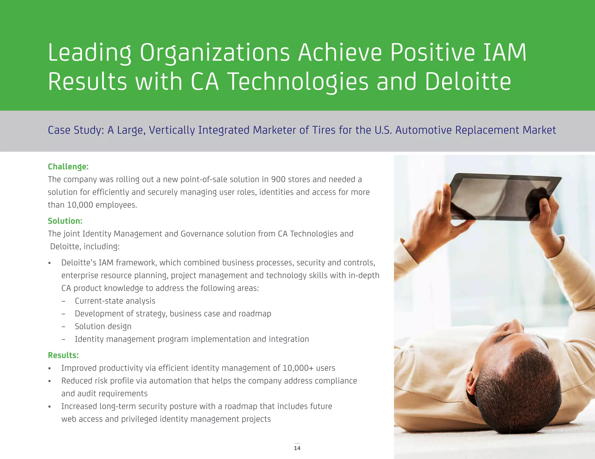 Leading Organizations Achieve Positive IAM
Results with CA Technologies and Deloitte
14
Case Study: A Large, Vertically Integrated Marketer of Tires for the U.S. Automotive Replacement Market
Challenge:
The company was rolling out a new point-of-sale solution in 900 stores and needed a
solution for efficiently and securely managing user roles, identities and access for more
than 10,000 employees.
Solution:
The joint Identity Management and Governance solution from CA Technologies and
Deloitte, including:
•	 Deloitte’s IAM framework, which combined business processes, security and controls,
enterprise resource planning, project management and technology skills with in-depth
CA product knowledge to address the following areas:
–– Current-state analysis
–– Development of strategy, business case and roadmap
–– Solution design
–– Identity management program implementation and integration
Results:
•	 Improved productivity via efficient identity management of 10,000+ users
•	 Reduced risk profile via automation that helps the company address compliance
and audit requirements
•	 Increased long-term security posture with a roadmap that includes future
web access and privileged identity management projects
 