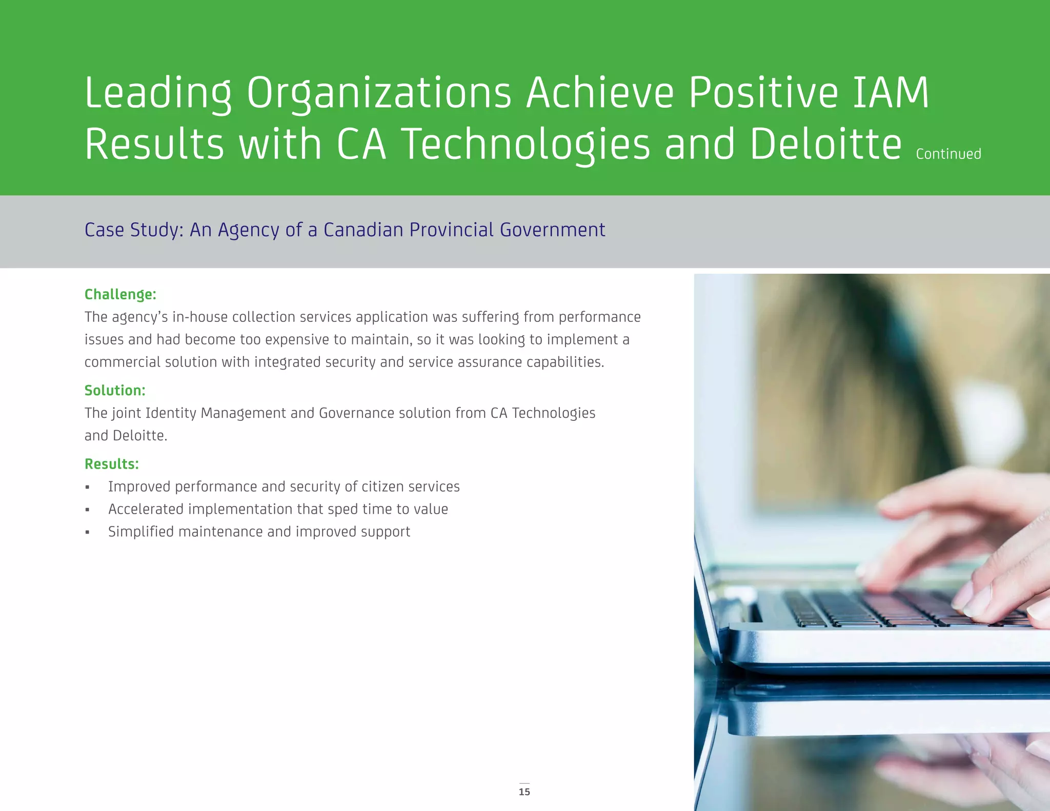 Leading Organizations Achieve Positive IAM
Results with CA Technologies and Deloitte Continued
Case Study: An Agency of a Canadian Provincial Government
Challenge:
The agency’s in-house collection services application was suffering from performance
issues and had become too expensive to maintain, so it was looking to implement a
commercial solution with integrated security and service assurance capabilities.
Solution:
The joint Identity Management and Governance solution from CA Technologies
and Deloitte.
Results:
•	 Improved performance and security of citizen services
•	 Accelerated implementation that sped time to value
•	 Simplified maintenance and improved support
15
 