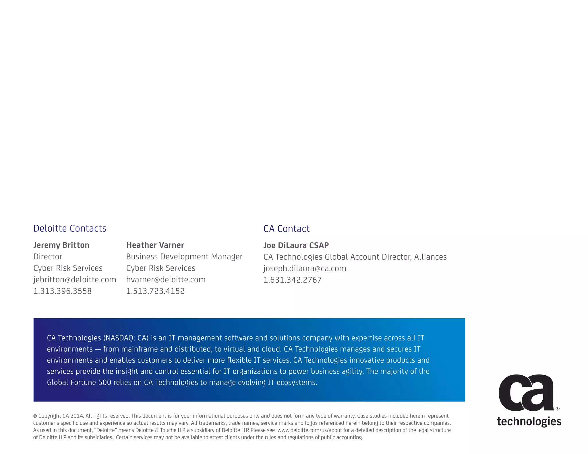 CA Technologies (NASDAQ: CA) is an IT management software and solutions company with expertise across all IT
environments — from mainframe and distributed, to virtual and cloud. CA Technologies manages and secures IT
environments and enables customers to deliver more flexible IT services. CA Technologies innovative products and
services provide the insight and control essential for IT organizations to power business agility. The majority of the
Global Fortune 500 relies on CA Technologies to manage evolving IT ecosystems.
© Copyright CA 2014. All rights reserved. This document is for your informational purposes only and does not form any type of warranty. Case studies included herein represent
customer’s specific use and experience so actual results may vary. All trademarks, trade names, service marks and logos referenced herein belong to their respective companies.
As used in this document, “Deloitte” means Deloitte & Touche LLP, a subsidiary of Deloitte LLP. Please see www.deloitte.com/us/about for a detailed description of the legal structure
of Deloitte LLP and its subsidiaries. Certain services may not be available to attest clients under the rules and regulations of public accounting.
Deloitte Contacts
Jeremy Britton
Director
Cyber Risk Services
jebritton@deloitte.com
1.313.396.3558
Heather Varner
Business Development Manager
Cyber Risk Services
hvarner@deloitte.com
1.513.723.4152
CA Contact
Joe DiLaura CSAP
CA Technologies Global Account Director, Alliances
joseph.dilaura@ca.com
1.631.342.2767
 