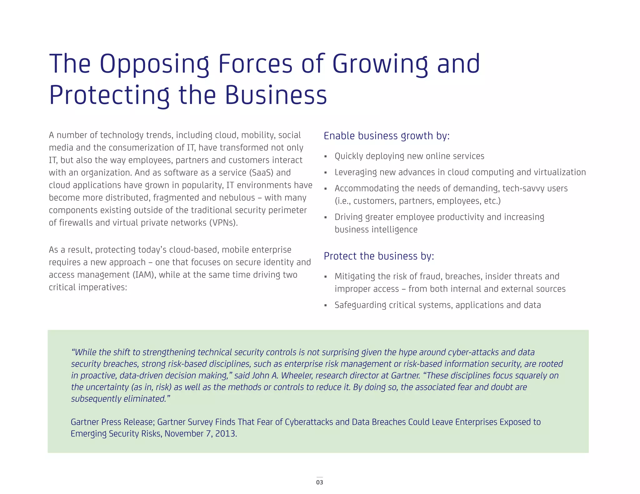03
The Opposing Forces of Growing and
Protecting the Business
A number of technology trends, including cloud, mobility, social
media and the consumerization of IT, have transformed not only
IT, but also the way employees, partners and customers interact
with an organization. And as software as a service (SaaS) and
cloud applications have grown in popularity, IT environments have
become more distributed, fragmented and nebulous – with many
components existing outside of the traditional security perimeter
of firewalls and virtual private networks (VPNs).
As a result, protecting today’s cloud-based, mobile enterprise
requires a new approach – one that focuses on secure identity and
access management (IAM), while at the same time driving two
critical imperatives:
Enable business growth by:
•	 Quickly deploying new online services
•	 Leveraging new advances in cloud computing and virtualization
•	 Accommodating the needs of demanding, tech-savvy users
(i.e., customers, partners, employees, etc.)
•	 Driving greater employee productivity and increasing
business intelligence
Protect the business by:
•	 Mitigating the risk of fraud, breaches, insider threats and
improper access – from both internal and external sources
•	 Safeguarding critical systems, applications and data
“While the shift to strengthening technical security controls is not surprising given the hype around cyber-attacks and data
security breaches, strong risk-based disciplines, such as enterprise risk management or risk-based information security, are rooted
in proactive, data-driven decision making,” said John A. Wheeler, research director at Gartner. “These disciplines focus squarely on
the uncertainty (as in, risk) as well as the methods or controls to reduce it. By doing so, the associated fear and doubt are
subsequently eliminated.”
Gartner Press Release; Gartner Survey Finds That Fear of Cyberattacks and Data Breaches Could Leave Enterprises Exposed to
Emerging Security Risks, November 7, 2013.
 