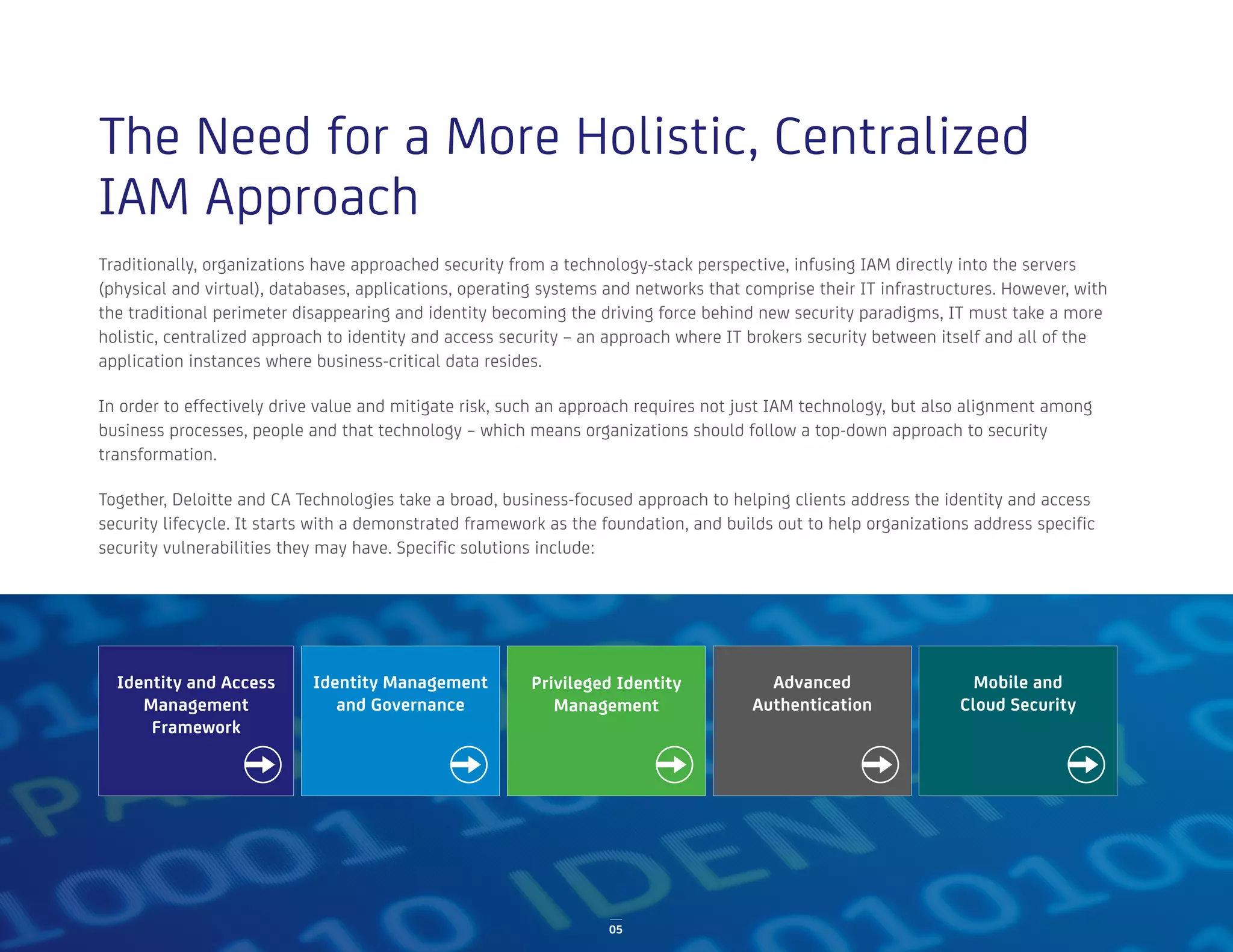 05
Traditionally, organizations have approached security from a technology-stack perspective, infusing IAM directly into the servers
(physical and virtual), databases, applications, operating systems and networks that comprise their IT infrastructures. However, with
the traditional perimeter disappearing and identity becoming the driving force behind new security paradigms, IT must take a more
holistic, centralized approach to identity and access security – an approach where IT brokers security between itself and all of the
application instances where business-critical data resides.
In order to effectively drive value and mitigate risk, such an approach requires not just IAM technology, but also alignment among
business processes, people and that technology – which means organizations should follow a top-down approach to security
transformation.
Together, Deloitte and CA Technologies take a broad, business-focused approach to helping clients address the identity and access
security lifecycle. It starts with a demonstrated framework as the foundation, and builds out to help organizations address specific
security vulnerabilities they may have. Specific solutions include:
The Need for a More Holistic, Centralized
IAM Approach
Identity and Access
Management
Framework
Privileged Identity
Management
Identity Management
and Governance
Advanced
Authentication
Mobile and
Cloud Security
 