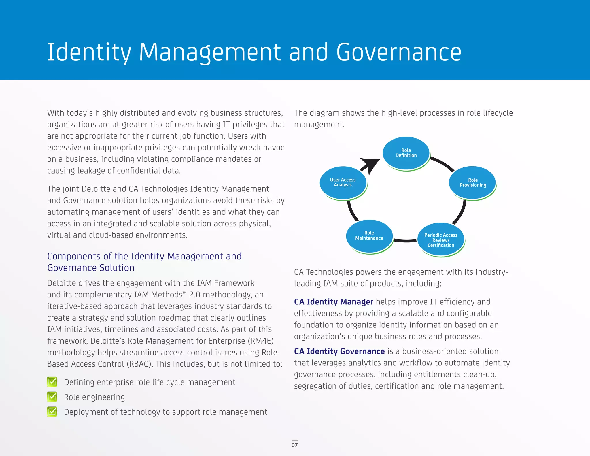 07
Identity Management and Governance
With today’s highly distributed and evolving business structures,
organizations are at greater risk of users having IT privileges that
are not appropriate for their current job function. Users with
excessive or inappropriate privileges can potentially wreak havoc
on a business, including violating compliance mandates or
causing leakage of confidential data.
The joint Deloitte and CA Technologies Identity Management
and Governance solution helps organizations avoid these risks by
automating management of users’ identities and what they can
access in an integrated and scalable solution across physical,
virtual and cloud-based environments.
Components of the Identity Management and
Governance Solution
Deloitte drives the engagement with the IAM Framework
and its complementary IAM Methods™ 2.0 methodology, an
iterative-based approach that leverages industry standards to
create a strategy and solution roadmap that clearly outlines
IAM initiatives, timelines and associated costs. As part of this
framework, Deloitte’s Role Management for Enterprise (RM4E)
methodology helps streamline access control issues using Role-
Based Access Control (RBAC). This includes, but is not limited to:
Defining enterprise role life cycle management
Role engineering
Deployment of technology to support role management
The diagram shows the high-level processes in role lifecycle
management.
CA Technologies powers the engagement with its industry-
leading IAM suite of products, including:
CA Identity Manager helps improve IT efficiency and
effectiveness by providing a scalable and configurable
foundation to organize identity information based on an
organization’s unique business roles and processes.
CA Identity Governance is a business-oriented solution
that leverages analytics and workflow to automate identity
governance processes, including entitlements clean-up,
segregation of duties, certification and role management.
Role
Deﬁnition
Role
Provisioning
User Access
Analysis
Role
Maintenance
Periodic Access
Review/
Certiﬁcation
 