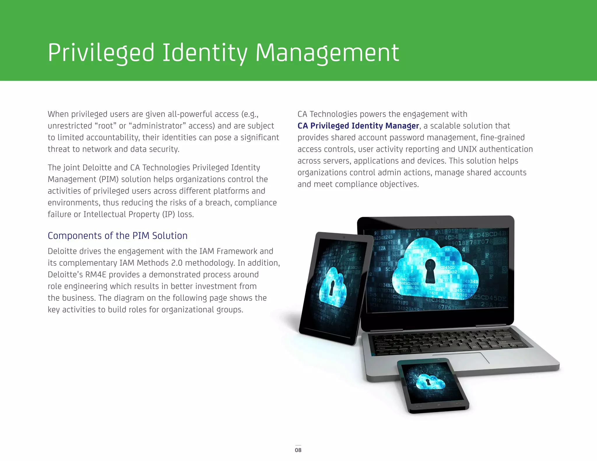 08
Privileged Identity Management
When privileged users are given all-powerful access (e.g.,
unrestricted “root” or “administrator” access) and are subject
to limited accountability, their identities can pose a significant
threat to network and data security.
The joint Deloitte and CA Technologies Privileged Identity
Management (PIM) solution helps organizations control the
activities of privileged users across different platforms and
environments, thus reducing the risks of a breach, compliance
failure or Intellectual Property (IP) loss.
Components of the PIM Solution
Deloitte drives the engagement with the IAM Framework and
its complementary IAM Methods 2.0 methodology. In addition,
Deloitte’s RM4E provides a demonstrated process around
role engineering which results in better investment from
the business. The diagram on the following page shows the
key activities to build roles for organizational groups.
CA Technologies powers the engagement with
CA Privileged Identity Manager, a scalable solution that
provides shared account password management, fine-grained
access controls, user activity reporting and UNIX authentication
across servers, applications and devices. This solution helps
organizations control admin actions, manage shared accounts
and meet compliance objectives.
 