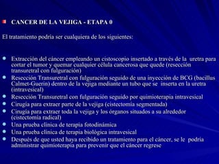CANCER DE LA VEJIGA - ETAPA 0  El tratamiento podría ser cualquiera de los siguientes: Extracción del cáncer empleando un cistoscopio insertado a través de la  uretra para cortar el tumor y quemar cualquier célula cancerosa que quede (resección transuretral con fulguración) Resección Transuretral con fulguración seguido de una inyección de BCG (bacillus Calmet-Guerin) dentro de la vejiga mediante un tubo que se  inserta en la uretra (intravesical)  Resección Transuretral con fulguración seguido por quimioterapia intravesical  Cirugía para extraer parte de la vejiga (cistectomía segmentada)  Cirugía para extraer toda la vejiga y los órganos situados a su alrededor (cistectomía radical)  Una prueba clínica de terapia fotodinámica  Una prueba clínica de terapia biológica intravesical  Después de que usted haya recibido un tratamiento para el cáncer, se le  podría administrar quimioterapia para prevenir que el cáncer regrese  