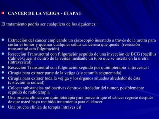 CANCER DE LA VEJIGA - ETAPA I  El tratamiento podría ser cualquiera de los siguientes: Extracción del cáncer empleando un cistoscopio insertado a través de la uretra para cortar el tumor y quemar cualquier célula cancerosa que quede  (resección transuretral con fulguración)  Resección Transuretral con fulguración seguido de una inyección de BCG (bacillus Calmet-Guerin) dentro de la vejiga mediante un tubo que se inserta en la uretra (intravesical) Resección Transuretral con fulguración seguido por quimioterapia  intravesical  Cirugía para extraer parte de la vejiga (cistectomía segmentada). Cirugía para extraer toda la vejiga y los órganos situados alrededor de ésta (cistectomía radical)  Colocar substancias radioactivas dentro o alrededor del tumor, posiblemente seguido de radioterapia  Una prueba clínica con quimioterapia para prevenir que el cáncer regrese después de que usted haya recibido tratamiento para el cáncer  Una prueba clínica de terapia intravesical 