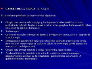 CANCER DE LA VEJIGA - ETAPA II  El tratamiento podría ser cualquiera de los siguientes: Cirugía para extraer toda la vejiga y los órganos situados alrededor de  ésta (cistectomía radical). También pueden extraerse los ganglios  linfáticos de la pelvis (disección de ganglios linfáticos).  Radioterapia.  Colocar substancias radioactivas dentro o alrededor del tumor, antes o  después de la radioterapia.  Extracción del cáncer empleando un cistoscopio insertado a través de la  uretra para cortar el tumor y quemar cualquier célula cancerosa que quede  (resección transuretral con fulguración).  Cirugía para extraer parte de la vejiga (cistectomía segmentada).  Pruebas clínicas de quimioterapia antes de la cistectomía (quimioterapia neoadyuvante) o después de la cistectomía (quimioterapia  adyuvante). O quimioterapia más radioterapia 