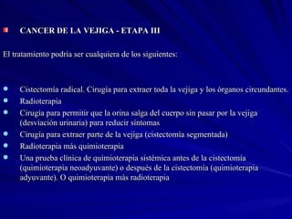 CANCER DE LA VEJIGA - ETAPA III El tratamiento podría ser cualquiera de los siguientes: Cistectomía radical. Cirugía para extraer toda la vejiga y los órganos circundantes.  Radioterapia Cirugía para permitir que la orina salga del cuerpo sin pasar por la vejiga (desviación urinaria) para reducir síntomas  Cirugía para extraer parte de la vejiga (cistectomía segmentada)  Radioterapia más quimioterapia  Una prueba clínica de quimioterapia sistémica antes de la cistectomía (quimioterapia neoadyuvante) o después de la cistectomía (quimioterapia adyuvante). O quimioterapia más radioterapia 
