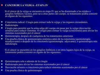 CANCER DE LA VEJIGA - ETAPA IV  Si el cáncer de la vejiga se encuentra en etapa IV que se ha diseminado a los tejidos o ganglios linfáticos vecinos, pero no a otras partes del cuerpo, su tratamiento podría consistir en alguno de los siguientes:  Cistectomía radical. Cirugía para extraer toda la vejiga y los órganos circundantes.  Radioterapia  Cirugía para permitir que la orina salga del cuerpo sin pasar por la vejiga (desviación urinaria) para reducir síntomas. O cirugía para extraer la vejiga (cistectomía) para aliviar los síntomas ocasionados por el cáncer  Quimioterapia, después de cualquiera de los tratamientos anteriores  Una prueba clínica de quimioterapia sistémica antes de la cistectomía (quimioterapia neoadyuvante) o después de la cistectomía (quimioterapia  adyuvante), o quimioterapia más radioterapia    Si el cáncer se encuentra en los ganglios linfáticos o en otros lugares lejos de la vejiga, su tratamiento podría consistir en alguno de los siguientes:  Quimioterapia sola o además de la cirugía  Radioterapia para aliviar los síntomas ocasionados por el cáncer  Desviación urinaria o cistectomía para reducir síntomas ocasionados por el cáncer  Una prueba clínica de quimioterapia 