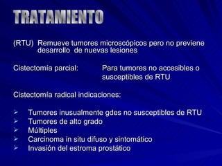 (RTU)  Remueve tumores microscópicos pero no previene   desarrollo  de nuevas lesiones Cistectomía parcial:  Para tumores no accesibles o  susceptibles de RTU Cistectomía radical indicaciones: Tumores inusualmente gdes no susceptibles de RTU Tumores de alto grado Múltiples Carcinoma in situ difuso y sintomático Invasión del estroma prostático TRATAMIENTO 
