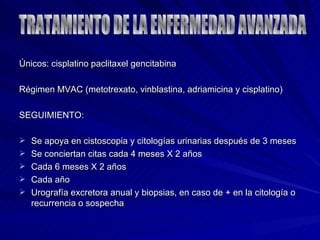Únicos: cisplatino paclitaxel gencitabina  Régimen MVAC (metotrexato, vinblastina, adriamicina y cisplatino) SEGUIMIENTO: Se apoya en cistoscopia y citologías urinarias después de 3 meses Se conciertan citas cada 4 meses X 2 años Cada 6 meses X 2 años Cada año Urografía excretora anual y biopsias, en caso de + en la citología o recurrencia o sospecha TRATAMIENTO DE LA ENFERMEDAD AVANZADA 