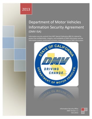 Department of Motor Vehicles Information Security Agreement
0
Department of Motor Vehicles
Information Security Agreement
(DMV ISA)
Information security controls from NIST Special Publication 800-53; tailored to
protect the confidentiality, integrity, and availability of DMV information and the
information systems authorized to process, store, and transmit DMV information.
2013
Information Security Office
DMV Version 1.1
10/1/2013
 