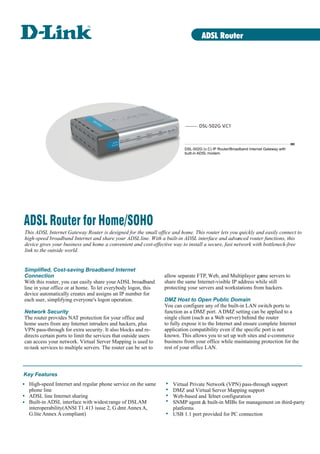 ADSL Router

DSL-502G V
.C1

DSL-502G (v.C) IP Router/Broadband Internet Gateway with
built-in ADSL modem.

ADSL Router for Home/SOHO
This ADSL Internet Gateway Router is designed for the small office and home. This router lets you quickly and easily connect to
high-speed broadband Internet and share your ADSL line. With a built-in ADSL interface and advanced router functions, this
device gives your business and home a convenient and cost-effective way to install a secure, fast network with bottleneck-free
link to the outside world.

Simplified, Cost-saving Broadband Internet
Connection
With this router, you can easily share your ADSL broadband
line in your office or at home. To let everybody logon, this
device automatically creates and assigns an IP number for
each user, simplifying everyone's logon operation.
Network Security
The router provides NAT protection for your office and
home users from any Internet intruders and hackers, plus
VPN pass-through for extra security. It also blocks and redirects certain ports to limit the services that outside users
can access your network. Virtual Server Mapping is used to
re-task services to multiple servers. The router can be set to

allow separate FTP, Web, and Multiplayer game servers to
share the same Internet-visible IP address while still
protecting your servers and workstations from hackers.
DMZ Host to Open Public Domain
You can configure any of the built-in LAN switch ports to
function as a DMZ port. A DMZ setting can be applied to a
single client (such as a Web server) behind the router
to fully expose it to the Internet and ensure complete Internet
application compatibility even if the specific port is not
known. This allows you to set up web sites and e-commerce
business from your office while maintaining protection for the
rest of your office LAN.

Key Features
High-speed Internet and regular phone service on the same
phone line
ADSL line Internet sharing
Built-in ADSL interface with widest range of DSLAM
interoperability(ANSI T1.413 issue 2, G.dmt Annex A,
G.lite Annex A compliant)

Virtual Private Network (VPN) pass-through support
DMZ and Virtual Server Mapping support
Web-based and Telnet configuration
SNMP agent & built-in MIBs for management on third-party
platforms
USB 1.1 port provided for PC connection

 