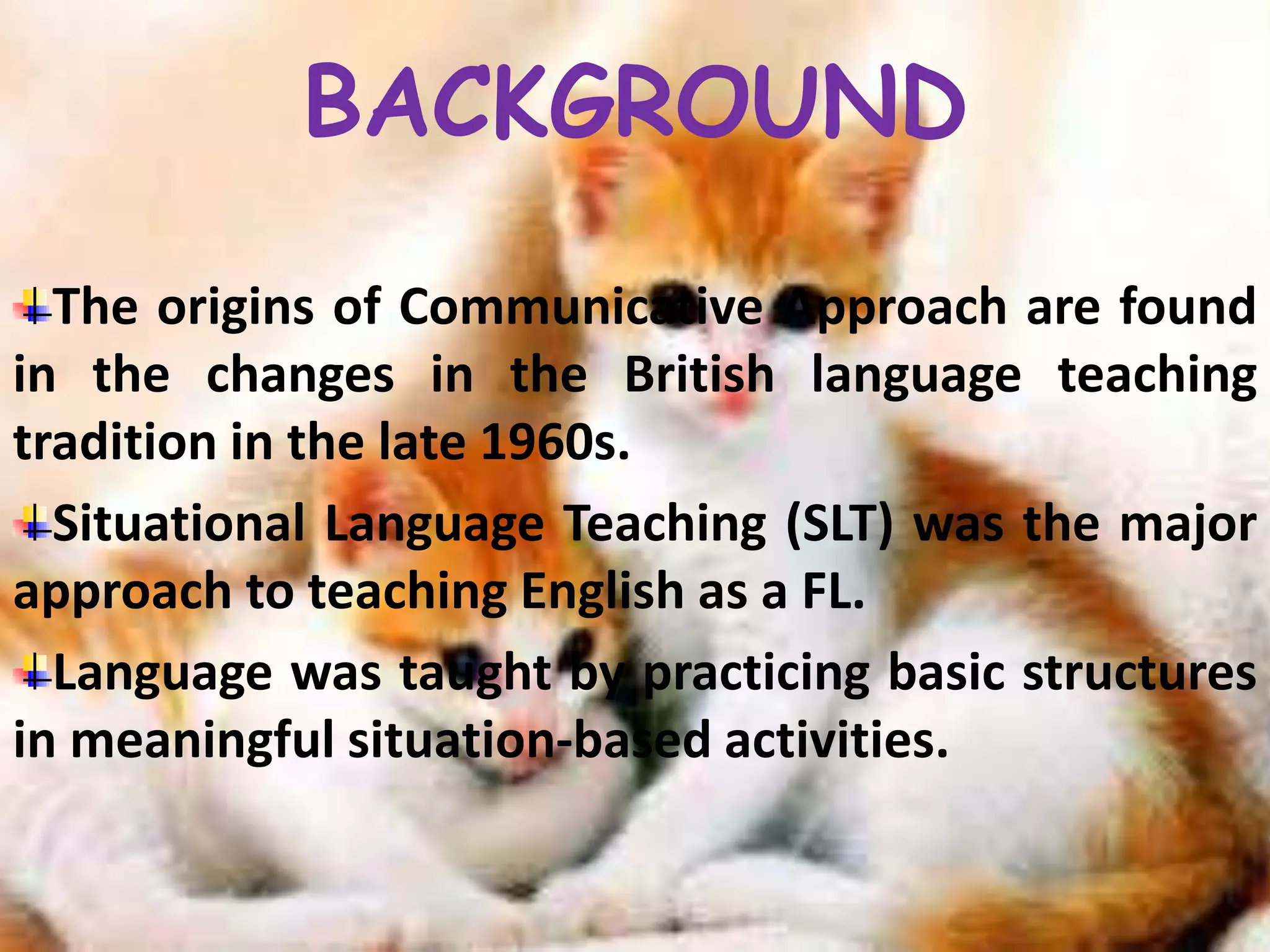 BACKGROUND 
The origins of Communicative Approach are found 
in the changes in the British language teaching 
tradition in the late 1960s. 
Situational Language Teaching (SLT) was the major 
approach to teaching English as a FL. 
Language was taught by practicing basic structures 
in meaningful situation-based activities. 
 