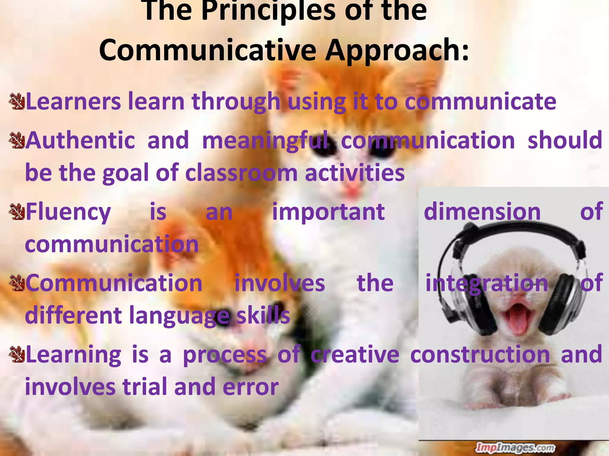 The Principles of the 
Communicative Approach: 
Learners learn through using it to communicate 
Authentic and meaningful communication should 
be the goal of classroom activities 
Fluency is an important dimension of 
communication 
Communication involves the integration of 
different language skills 
Learning is a process of creative construction and 
involves trial and error 
 