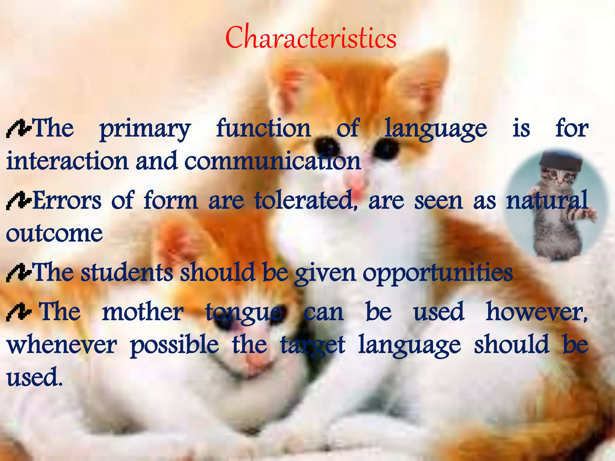 Characteristics 
The primary function of language is for 
interaction and communication 
Errors of form are tolerated, are seen as natural 
outcome 
The students should be given opportunities 
The mother tongue can be used however, 
whenever possible the target language should be 
used. 
 