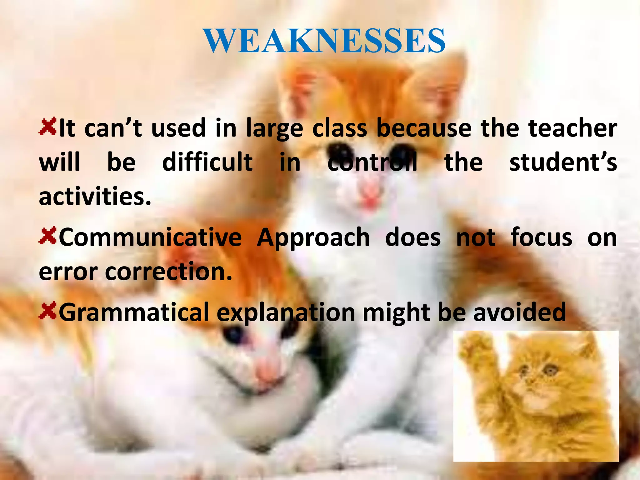WEAKNESSES 
It can’t used in large class because the teacher 
will be difficult in controll the student’s 
activities. 
Communicative Approach does not focus on 
error correction. 
Grammatical explanation might be avoided 
 