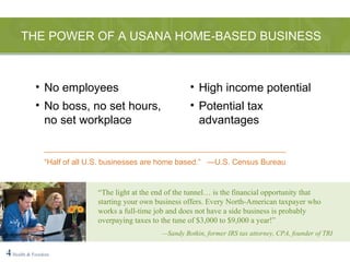THE POWER OF A USANA HOME-BASED BUSINESS 4   Health & Freedom “ The light at the end of the tunnel… is the financial opportunity that starting your own business offers. Every North-American taxpayer who works a full-time job and does not have a side business is probably overpaying taxes to the tune of $3,000 to $9,000 a year!” — Sandy Botkin, former IRS tax attorney, CPA, founder of TRI No employees No boss, no set hours, no set workplace High income potential Potential tax advantages ________________________________________________________ “ Half of all U.S. businesses are home based.”  —U.S. Census Bureau 