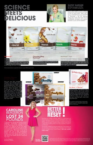 SCIENCE
MEETS
DELICIOUS
KATHY KAEHLER
Celebrity trainer, creator of Sunday
Set-up™, and USANA spokesperson
“Healthy living starts with good
choices, from what we put in our bodies
to how we move them. That’s why I
rely on USANA®
Foods, from RESET™
to Nutrimeal. I get the balanced
energy that I need, and I know they’re
scientifically developed with superior
nutrition so you can live healthier.”
†
For our customers sensitive to gluten: No gluten-contain-
ing ingredients are used in these products. However, these
products are produced in a facility that manufactures other
foods that do contain gluten.
“I learned a lot during the USANA RESET
Challenge: Destination Transformation.
At the beginning of the challenge, it was
mentally very difficult, but I’m very happy
to have accomplished my goal and to have
surmounted the temptations without letting
my guard down. The result is not just a
physical one, but a huge psychological
change. I’ve come out of this experience
having grown and having learned how to
take care of my health and love myself the
way I am.”
Caroline Bergeron
Rosemère, Québec
CAROLINE
BERGERON
LOST 34
POUNDS
Developed by USANA scientists, RESET is a nutritionally bal-
anced program to help you maintain good health and an ideal
weight. The RESET program is simple—it combines the benefits
of a low-glycemic diet, complete nutrition, and an active lifestyle
in three easy-to-follow phases: the 5-day Jumpstart, Transform,
and Maintain.
The benefits of RESET go beyond weight loss. This program will
not only help you shed pounds, but it will assist you in making
positive changes to your overall lifestyle.†
Start your transfor-
mation today.
† Individual results may vary. RESET weight-management program lowers your daily caloric intake and recommends moderate exercise for best
results. Typical results are 4.5 lb. in five days. It is suggested that you take these products to your physician and secure his or her advice if you
intend to change your diet, begin an exercise program, are pregnant, lactating, have allergies, are taking medications, or are under the care of
a physician. Children under the age of 18 should not participate in the RESET program, except on the advice of their physician and/or dietician.
For more
information,
scan here:
RESULTS BY
RESET
BETTER
Salty and sweet—two opposite ends of
the taste spectrum. But no one is going
to stop us from combining the saltiness
of peanuts and almonds with the sweet-
ness of antioxidant-rich raisins and dried
cranberries. Trust us—you’ll thank us
once your taste buds get a bite of this
salty sweet treat!
Go Nuts ‘n’ Berries™
Nutrimeal Free is plant-based and nutritious, containing 16
grams of protein that is pleasantly delicious and far from
overbearing. If you’re in the mood to blend it with a handful
of your favourite fruits or vegetables, go right ahead! Mix
it your way. The mild, agreeable flavour complements just
about anything you can think up.
Nutrimeal™
Free
Have you ever been tempted to
reach for a not-so-healthy snack, only
to hesitate when you thought of your
waistline? Achieving an ideal weight
doesn’t mean you have to deprive
yourself. These delectable snacks
will give you all the indulgence you
crave with some extra benefits to
boot. Each of them is low glycemic
and contains more than 10 grams of
protein so they’ll fill you up without
spiking your blood sugar. They’re a
healthier—and tastier—alternative to
high-sugar snacks.
USANA’s Delicious
Protein Snacks
Nutrimeal shakes are gluten-free†
nutritionally bal-
anced meal replacements that provide a healthy
ratio of carbs, proteins, and beneficial fats to help
support optimal health and an ideal weight. Their
low-glycemic formulas are designed to deliver sus-
tained energy and control hunger.
Nutrimeal™
Rich in potassium and developed for those sensitive
to wheat, soy, or gluten, Chocolate Whey Nutrimeal is
a delicious, convenient “whey” to get the protein you
need to build a healthy body.
Chocolate Whey
Nutrimeal™
Dutch Chocolate Nutrimeal™
Free
Fudge Delite™
Choco Chip™
Peanutty Bliss™
Wild StrawberryFrench VanillaChocolate Whey
™
All of our Nutrimeal formulas are gluten free†
and contain complete GMO-free protein blends.
!
 
