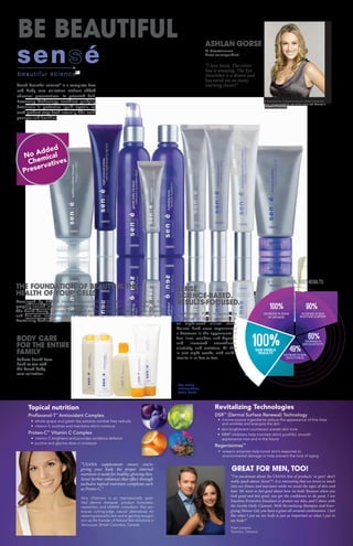 49%
60%
90%100%
INCREASE IN SKIN
SMOOTHNESS
SAW VISIBLE
RESULTS
INCREASE IN
SKIN ELASTICITY
INCREASE IN SKIN
MOISTURE CONTENT
DECREASE IN SIGNS
OF DRYNESS
8-Week Clinical Test Results
100%
100% 90%
60%
49%
Radiate health from
head to toe with
the Sensé body
care collection.
BODY CARE
FOR THE ENTIRE
FAMILY
Sensé beautiful science®
is a complete face
and body care collection without added
chemical preservatives. Its patented Self-
Preserving Technology combines purifying
botanicals in protective liquid crystals, so
each product stays fresh naturally. Skin looks
younger and healthier.
Developed by USANA Health Sciences, Sensé products are formulated to
properly nourish and hydrate your skin’s cells, for younger looking, healthy skin.
The Sensé beauty regimen is designed to be a comprehensive approach to skin
and hair care, incorporating the latest developments in Topical Nutrition and
Revitalizing Technology.
THE FOUNDATION OF BEAUTY IS THE
HEALTH OF YOUR CELLS
BE BEAUTIFUL
SENSÉ.
SCIENCE-BASED.
RESULTS-FOCUSED.
GREAT FOR MEN, TOO!
The Deluxe Pack features the
full range of facial products. In
an eight-week clinical study,
Deluxe Pack users experienced
a decrease in the appearance of
fine lines, wrinkles, and dryness,
and increased smoothness,
elasticity, and moisture. All that
in just eight weeks, with visible
results in as few as two.
®
Topical nutrition
Proflavanol-T™
Antioxidant Complex
• whole-grape and green tea extracts combat free radicals
• vitamin E soothes and maintains skin’s moisture
Proteo-C™
Vitamin C Complex
• vitamin C brightens and provides oxidative defence
• proline and glycine draw in moisture
“I’m passionate about the USANA line of products ‘us guys’ don’t
really speak about: Sensé™. It is interesting that we invest so much
into our fitness and nutrients while we avoid the topic of skin and
hair. We want to feel good about how we look! Because when you
look good and feel good, you get the confidence to do good. I use
Daytime Protective Emulsion to protect my skin, and I shave with
the Gentle Daily Cleanser. With Revitalizing Shampoo and Ener-
gizing Shower Gel, you have a great all-around combination. I feel
like what I put on my body is just as important as what I put in
my body!”
Yvan Lozano,
Toronto, Ontario
Revitalizing Technologies
DSR™
(Dermal Surface Renewal) Technology
• marine-source ingredients reduce the appearance of fine lines
and wrinkles and energize the skin
• skin brighteners counteract uneven skin tone
• MMP inhibitors help maintain skin’s youthful, smooth
appearance now and in the future
Regenisomes™
• oceanic enzymes help boost skin’s response to
environmental damage to help prevent the look of aging
“USANA supplements ensure you’re
giving your body the proper internal
nutrients it needs for healthy, glowing skin.
Sensé further enhances that effect through
exclusive topical nutrition complexes such
as Proteo-C.”
Amy Chalmers is an internationally quali-
fied dermal therapist, product formulator,
researcher, and USANA consultant. She em-
braces cutting-edge natural alternatives for
restoring beautiful skin and is gaining recogni-
tion as the founder of Natural Skin Solutions in
Vancouver, British Columbia, Canada.
ASHLAN GORSE
E! Entertainment
News correspondent
“I love Sensé. The entire
line is amazing. The Eye
Nourisher is a dream and
has saved me on many
morning shoots!”
A long-time fan of Sensé products, Ashlan Gorse has
been compensated for use of her name and likeness in
marketing materials.
No Added
Chemical
Preservatives
For more
information,
scan here:
 