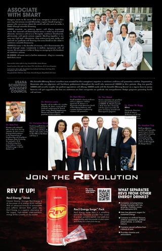 The Scientific Advisory Council members were selected for their exceptional expertise in nutritional medicine and preventive nutrition. Representing
Associates who are physicians and healthcare professionals throughout the world who recommend USANA to their patients, they also provide
USANA with valuable insights into product applications and efficacy. USANA works with the Scientific Advisory Council on a regular basis to review
formulas and get suggestions for how our customers can best incorporate our products into comprehensive lifestyle programs promoting health
and wellness.
Dr. Peter W. Rugg
(Chair)
Diplomate, American
Board of Internal
Medicine; and Fellow,
American College of
Emergency Physicians.
Dr. Monica Lewis
Speaker and co-author of a number
of books, Dr. Lewis, along with her
husband, cardiologist Dr. Gerald
Lewis, wrote Dietary Supplements,
Cancer and Heart Disease and
practices holistic medicine.
Dr. Bart Moore
Board certified in family medicine
and as a physician nutrition
specialist, Dr. Moore is a
Diplomate of the American Board
of Anti-Aging Medicine, with
a private practice emphasizing
nutrition and prevention.
Dr. Heather Tick
Leading physician,
speaker, and researcher
specializing in holistic
approaches to treating
chronic pain and
promoting healthy
aging, Dr. Tick is the
author of Life Beyond
the Carpal Tunnel.
Dr. Christine Wood
Practicing pediatrician with
expertise in nutritional
medicine for children, Dr.
Wood is the author of How
to Get Kids to Eat Great
and Love It.
Dr. Balz Frei
Director and endowed
chair at the Linus Pauling
Institute, Dr. Frei is also a
distinguished professor
in the department of
biochemistry and biophysics
at Oregon State University.
He received a Ph.D.
in biochemistry from
Swiss Federal Institute
of Technology in Zürich,
Switzerland.
Dr. Tim Wood
Former executive vice president
of research and development
at USANA, Dr. Wood received
a Ph.D. from Yale University
and has spent more than 25
years managing research and
development programs.
USANA
SCIENTIFIC
ADVISORY
COUNCIL
REV IT UP!
Rev3 Energy™
Drink
Cleaner. Smarter. Stronger. Rev3 Energy is
all the power of an energy drink—refined.
With an advanced formula of antioxidants
and caffeine derived from green tea,
Rev3 Energy is a superior alternative to
the sugary, high-calorie, crash-and-burn
energy drinks currently on the market.
Rev3 Energy Surge™
Pack
Rev3 Energy Surge Pack is a refreshing
lemon-tea flavoured powder that comes
in a small, portable packet. Just grab your
water bottle, add the powder to your water,
and shake for a fast pick-me-up.
Complete and proprietary
Energy Complex with tea,
ginseng, rhodiola, cacao,
and coenzyme Q10
Uses low-glycemic sugars for
sustained energy
Contains no artificial flavours,
artificial 	sweeteners, artificial
preservatives, or artificial
colours
Contains natural caffeine from
a blend of teas
Provides vitamins and
antioxidants
WHAT SEPARATES
REV3 FROM OTHER
ENERGY DRINKS?
ASSOCIATE
WITH SMART
Everyone wants to be smart. And sure, everyone is smart in their
own way. But science smarts? That takes a special breed of people—
people who are curious about the world and who want to make it
better through scientific discovery.
USANA scientists are certainly special, and they’re supremely
smart. Our research and development team is made up of talented
chemists, molecular and cellular biologists, nutritional biochemists,
pharmacists, and sports science experts. Working together in our
very own high-tech laboratories, they meticulously test, study, and
research our products and develop new ones based on the latest in
nutritional scientific discoveries.
USANA believes in the benefits of science, and it demonstrates this
belief through major investments in studies, equipment, and, of
course, the manpower it takes to keep our company on the forefront
of nutritional science.
At USANA, lab coats aren’t a fashion statement—they’re a necessity.
And that’s smart.
For more
information,
scan here:
Front row from left to right: Jim Eng, Howard Goldfine, Austin Winegar
Second row from left to right: Brian Dixon, Ph.D., John Cuomo, Ph.D., Jenna Templeton
Back row from left to right: Cory Telford, Sean Surbeck, Mark Brown, Mark Levy, Ph.D.,
Jeremy Tian, Ph.D., Erik Schneider
Not pictured: Toni McKinnon, Russ Barton, Armando Vasquez, Cory Telford, John Bosse
 