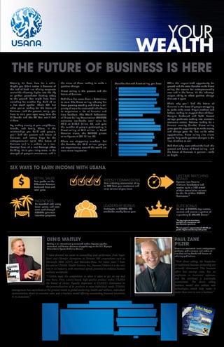 Actually, it’s been here for a while.
Maybe you didn’t notice it because of
the lack of flash—no shining corporate
monoliths shooting higher into the sky
or golden parachutes floating safely
to the ground. You might have been
searching for another big, bold ad or
a hot stock symbol. That’s OK. But
when you’re looking for the future of
business—and the present, really—you
have to train your eyes away from the
billboards and the TV. You won’t find
it there.
Try looking closely at your neighbours,
friends, and family. There, in the
relationships you build with people,
you’ll find the present and future of
business, and lasting hope for the
entrepreneurial spirit. The future of
business isn’t in a cubicle on a non-
descript floor of a non-descript office
building. It’s in your living room, in the
strength of people’s convictions, and in
the vision of those looking to make a
positive change.
Direct selling is the present and the
future of business.
And there has never been a better time
to start. The direct selling industry has
been growing steadily, and there is still
plenty of room for motivated individuals
to experience a life of financial and
time freedom. The World Federation
of Direct Selling Associations (WFDSA)
estimates worldwide retail sales for
2012 at $166.8 billion US, and puts
the number of people participating in
direct selling at 89.6 million. In North
America alone, the WFDSA places
sales figures at $41 billion US.
Those are staggering numbers. But
the benefits the 89.6 million people
are experiencing around the world are
even more impressive.
THE FUTURE OF BUSINESS IS HERE
Consider that with direct selling, you have:
Big opportunities for growth
and profit with little start-up
cost and virtually no overhead.
No restrictions on education,
experience, age, background,
or financial status. The only
restriction in direct selling is the
amount of effort a given person
is willing to put in.
Leveraged income, and the
chance to earn money while
helping others succeed—instead
of earning it because others fail.
The ability to set your own
schedule, and the flexibility
and freedom to enjoy life.
A chance to grow as a person
by overcoming challenges,
achieving goals, and getting out
of your comfort zone.
While the unparalleled opportunity for
growth and the extra benefits make direct
selling the avenue for entrepreneurship
now and in the future, it’s the industry’s
unique ability to affect positive change
that sets it apart.
That’s why you’ll find the future of
business in the faces of people struggling
to make ends meet. Single mothers and
fathers looking to support their children.
Couples burdened with debt. Recent
college graduates wading into uncertain
economic waters. Retirees looking for a
financial security blanket. Direct selling
gives you the opportunity to make money
and change your life. But, unlike other
opportunities, direct selling also allows
you to help make positive changes in the
lives of others as well.
And that’s why, even without the flash, the
present and future of direct selling—and
the future of business in general—looks
so bright.
WEALTH
YOUR
SIX WAYS TO EARN INCOME WITH USANA
INCENTIVES
Be rewarded with luxury
travel, prizes, and even
extra cash through
USANA’s generous
incentive programs.
LEADERSHIP BONUS
Participate in USANA’s 3%
worldwide weekly bonus pool.
WEEKLY COMMISSIONS
Earn a starting commission of up
to 20% from your customers and
sales volume of your team.
LIFETIME MATCHING
BONUS
Sponsor new Premier
Platinum PaceSetters and
receive up to a 15% match
of their commission volume
for the life of their USANA
businesses.*
DENIS WAITLEY
“I have devoted my career to counselling peak performers, from Super
Bowl and Olympic champions to Fortune 500 corporations such as
Microsoft, IBM, ATT, and Mercedes-Benz. For many years I have
focused on USANA Health Sciences, Inc., because I believe it is the very
best in its industry, with enormous upside potential to enhance human
wellness worldwide.
“USANA leads the competition in what it takes to get on top and
stay there. First, science-based, high-quality product makes USANA
the brand of choice. Equally important is USANA’s dominance in
the personalization of its products to meet individual needs. USANA
management has capitalized on the greatest trends in global marketing: health and wellness, individual
customization, direct to customer sales, and a business model offering outstanding financial incentives
to its Associates.”
ELITE BONUS
Be one of USANA’s top income
earners and receive a portion of
a quarterly $1,000,000 bonus.†
Waitley is an internationally renowned author, keynote speaker,
consultant, and former chairman of psychology on the U.S. Olympic
Committee’s Sports Medicine Council
PAUL ZANE
PILZER
“With direct selling, the headaches
of traditional business ownership are
virtually eliminated. This business
offers low startup costs, has no
employees or insurance expenses,
and the overhead is practically
nonexistent. The direct selling
business model also utilizes new
technologies...which help make it
easier than ever to own a business.”
Pilzer is an economist, social entrepreneur,
professor, public servant, and author of
nine best-selling books and dozens of
scholarly publications.
RETAIL SALES
Earn profits on the
difference between
Preferred Price and
retail price.
†
Current payout is approximately $1,000,000 per
quarter. Payout amounts vary each quarter.
*As long as you are commission
qualified and in compliance with
your Associate agreement.
www.mlminsider.com
The leading and definitive source of network marketing information for
millions of prospects and network marketers around the world.
$4.95 US/CAN
VOLUME XXI ISSUE NO I
TM
 The MLM Insider Magazine
TodayTodayNetwork Marketing’s Leading Sales, Training, Recruitment, Watchdog  Information Resource Publication 2010-2011
VOLUME XXI ISSUE I
USANA SWEEPS TRIPLE CROWN!
NetWork Marketing Today  MarketWave
Editors Come Together to Select the
Best Network Marketing Company:
ALSO INSIDE:
TM
 The MLM Insider Magazine
TodayToday
ADDITIONALBESTOFNETWORKMARKETINGINSIDE
Best Company in Network Marketing
1. USANA Health Sciences
2. Vemma
3.Yoli
The Editors’Select
NetWork Marketing Today  MarketWave
Agree:
REPRINTCOPY
FULLREPORTAVAILABLEAT:
w
w
w.m
lm
insider.com
The Industry Selects
BEST NUTRITIONAL COMPANY
1. USANA Health Sciences
2.Isagenix
3.Agel
BEST WEIGHT LOSS COMPANY
1. USANA Health Sciences
2.Isagenix
3.Zrii
BEST PERSONAL CARE COMPANY
1. Mary Kay Cosmetics
2. NuSkin
3.Avon
BEST COMPENSATION PLANS
1. Binary
2.Hybrid
3.Unilevel
BEST GENERIC TRAINER
1. Denis Waitley
2.Tim Sales
3.Randy Gage
Best Company in Network Marketing
1. USANA Health Sciences
2. Palinure
3.Isagenix
ConsumerLabs Top
Customer Satisfaction
Award Goes
To USANA
INDUSTRY VOTES ARE IN...
BEST COMPANY? USANA
Deconstructing
MLM Pay Plans
Len Clements
Focus On Causes,
Not Just Symptoms
Michael Oliver

6 58255 67623 2
www.mlminsider.com The leading and defin
itive source of netw
ork marketing information for
millions of prospects and netw
ork marketers around the world. $4.95
US/C
AN
VOLUME
XXI ISSU
E NO I
TM
 The MLM Insider Magazine
TodayToday
Netw
ork Marketin
g’s Lead
ing Sales, Train
ing, Recruitm
ent, Watchdo
g  Information
Reso
urce
Publication
2010
-2011
VOLUME
XXI ISSU
E I
USANA SWEEPS TRIPLE CROWN!
NetWork Marketing Today  MarketWave
Editors Come Together to Select the
Best Network Marketing Company:
ALSO INSIDE:
TM
 The MLM Insider Magazine
TodayToday
ADDITIONALBESTOFNETWORKMARKETINGINSIDE
Best Company in Network Marketing
1. USANA Health Sciences
2. Vemma3.Yoli
The Editors’Select
NetWork Marketing Today  MarketWave
Agree:
REPRINT COPY
FULL REPORT AVAILABLE AT:
www.m
lm
insider.com
The Industry Selects
BEST NUTRITIONAL COMPANY
1. USANA Health Sciences
2.Isagenix
3.Agel
BEST WEIGHT LOSS COMPANY
1. USANA Health Sciences
2.Isagenix
3.Zrii
BEST PERSONAL CARE COMPANY
1. Mary Kay Cosmetics
2. NuSkin3.Avon
BEST COMPENSATION PLANS
1. Binary2.Hybrid3.Unilevel
BEST GENERIC TRAINER
1. Denis Waitley2.Tim Sales3.Randy Gage
Best Company in Network Marketing
1. USANA Health Sciences
2. Palinure3.Isagenix
ConsumerLabs Top
Customer SatisfactionAward GoesTo USANAINDUSTRY VOTES ARE IN...
BEST COMPANY?
USANA
DeconstructingMLM Pay PlansLen Clements
Focus On Causes,
Not Just Symptoms
Michael Oliver

6 58255
67623
2
2013
 