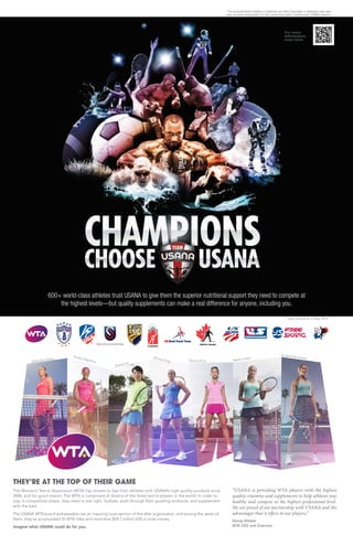 600+ world-class athletes trust USANA to give them the superior nutritional support they need to compete at
the highest levels—but quality supplements can make a real difference for anyone, including you.
For more
information,
scan here:
THEY’RE AT THE TOP OF THEIR GAME
The Women’s Tennis Association (WTA) has chosen to fuel their athletes with USANA’s high-quality products since
2006, and for good reason: The WTA is comprised of dozens of the finest tennis players in the world. In order to
stay in competitive shape, they need to eat right, hydrate, push through their grueling workouts, and supplement
with the best.
The USANA WTA brand ambassadors are an inspiring cross-section of this elite organization, and among the seven of
them, they’ve accumulated 55 WTA titles and more than $24.7 million (US) in prize money.
Imagine what USANA could do for you.
Samantha Stosur
Zheng Jie
Madion Keys
Sloane Stephens
Eugenie BouchardMonica Puig Zhang Shuai
“USANA is providing WTA players with the highest
quality vitamins and supplements to help athletes stay
healthy and compete at the highest professional level.
We are proud of our partnership with USANA and the
advantages that it offers to our players.”
Stacey Allaster
WTA CEO and Chairman
Stats current as of May 2014
The pictured/named athletes or celebrities are either Associates or dedicated users who
have received compensation for their partnership and/or complimentary USANA products.
 
