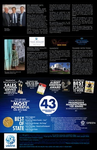Dr. Myron Wentz receives the
for Outstanding Achievement
in the Life Sciences
ALBERT
EINSTEIN
AWARD
2007
THE HEALTHY HOME
HITS #2 ON
THE NEW YORK TIMES
BEST SELLERS LIST
May 2011
Look. We get it. Direct sales is different. It’s not the status quo. It’s not for everyone, and that’s okay. But if you’re independent.
If you’re adventurous. If you enjoy a challenge. If you go for what you want and don’t care what other people think,
because you know it doesn’t matter.
Then USANA is your company. We’re your path, your gateway to a future unbounded by the rules and regulations society has created.
It’s simple, really. We offer an escape. With USANA, there are no time cards or office birthday parties or dress codes or cubicles or awkward
elevator chitchat about the weather. There’s no morning commute and no evening rush hour. There’s only freedom to do what you
want, when you want.
BECAUSE EVERYTHING WE DO HELPS YOU LOVE LIFE AND LIVE IT. YOUR WAY.
Recognizing that the health of the environment is an important factor in human
health, USANA strives to reduce its environmental impact through the USANA
Green program. USANA’s actions include the following:
•	 Publicly reporting greenhouse gas emissions as
a Founding Member of The Climate Registry
•	 Moving to recyclable materials in product packaging
•	 Cutting energy use in company facilities and operations
•	 Recycling efforts to include sorting and recycling of USANA’s solid waste
•	 Saving more than 9 million litres of water with xeriscaping
USANA TRUE HEALTH
FOUNDATION
The USANA True Health Foundation began
operations in 2012. Dr. Myron Wentz,
USANA’s founder, and USANA CEO Dave
Wentz, created the Foundation to enable
the USANA family to expand their on-
going charitable efforts.
Your donation to the Foundation will go to
one of three areas: Area of Greatest Need,
the Sanoviv Medical Assistance Program,
or Children’s Hunger Fund. You are
welcome to select which area you would
like your donation to benefit. USANA has
pledged to cover all other costs associated
with the functioning of this Foundation, so
every dollar you give goes directly to those
who need it most.*
DR. MEHMET OZ’S
FOUNDATION,
HEALTHCORPS, AND
USANA CELEBRATE A
YEAR OF CHARITY
What an “Ozsome” year! In 2012,
HealthCorps, the organization founded
by America’s favourite doctor, teamed
up with USANA Health Sciences Inc. to
create a health and philanthropic winning
combination. It wasn’t just a common
goal that brought together the dynamic
duo of Dr. Mehmet Oz’s HealthCorps and
USANA, but also a dual, driving force to
make the world a happier, healthier place.
USANA’s mission lines up perfectly with
that of HealthCorps—the charitable
foundation created by world-renowned
Cardiothoracic Surgeon and two-time
Emmy Award-winning Talk Show Host of
the three-time Emmy Award-winning The
Dr. Oz Show, Dr. Mehmet Oz, and his wife,
producer, writer, and TV news contributor,
Lisa Oz.
HealthCorps was established to fight
against teenage obesity, one of the
most pressing health issues in the United
States. With teen mentoring, HealthCorps
teaches young people how to become
educated consumers and make healthy
food choices.
The relationship is a natural fit, with
HealthCorps and USANA having a shared
interest in spreading health.
In March of 2013, Dr. Mehmet Oz came to
Salt Lake City on behalf of HealthCorps to
tour USANA’s manufacturing facilities and
personally thank USANA for its continued
support of HealthCorps.
During his visit, Dr. Mehmet Oz stated, “I
want to applaud you. It comes back to the
reality that how you do anything is how
you do everything. And every single thing
that I saw today was fantastic, which is why
USANA as a company is where it is. And
that’s why I take pride in the relationship
that our team at HealthCorps has with
USANA.”
USANA and HealthCorps will continue
to leverage resources with a goal of
generating the maximum impact on
the lives of teens. The objective of the
relationship is to create the healthiest
families on earth.
“We feel the power of this relationship,”
explains Dave Wentz, USANA CEO. “We
can do a lot more working together than
we can apart.”
TEAMED WITH TOSH
The Orthopedic Specialty Hospital (TOSH),
located in Murray, Utah, is one of the
country’s premier facilities for orthopedic
surgical care, rehabilitation and physical
therapy, sports performance training, and
nutrition counselling.
Through TOSH’s collaborative relation-
ship with USANA, the hospital has been
able to streamline a series of studies
being conducted in young athletes, ath-
letes recovering from anterior cruciate liga-
ment (ACL) surgery, patients with knee os-
teoarthritis, and patients recovering from
knee replacement surgery. These studies,
funded in part by both USANA and the
Intermountain Research and Medical Foun-
dation, are well on their way to making real,
positive differences in the lives of others.
SANOVIV
Dr. Myron Wentz opened Sanoviv Medi-
cal Institute in 2000. Sanoviv is a cutting-
edge medical facility located in Baja
California, México that combines state-
of-the-art technology with an integrative
approach to healing.
For more information, please visit
sanoviv.com.
MEDICAL INSTITUTE
BEST
OF
STATE
Dietary Supplement
11 wins since 2003
Personal Care Products/Cosmetics—Sensé™
6 wins since 2007
Health/Nutrition Beverage—Rev3 Energy™
6 wins since 2009
Science/Technology—Research and Development
2 wins since 2012
Health/Nutrition Product
4 wins since 2009
For more
information,
scan here:
USANA RECEIVES A
PROGRESSIVE
MANUFACTURING
100 AWARD
IN INNOVATION MASTERY
2011CEOs 40  Under
Forbes.com names
Dave Wentz One of America’s
MOST
POWERFUL
2009
*For more information, please visit
USANAfoundation.org.
Since 2009
Outside Magazine:
BEST
PLACES
TO WORK5 wins since 2009
International and
National Stevie Award for
SALES CUSTOMER
SERVICE
CUSTOMER SERVICE
DEPARTMENT OF THE YEAR
2 wins since 2012
 