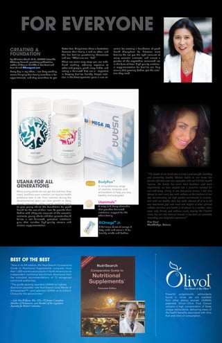 Usanimals™
A tasty wild-berry chewable
that provides balanced
nutritional support for the
whole family.
BodyRox™
A comprehensive range
of vitamins, minerals, and
antioxidants to help you stay
healthy and energized.
CREATING A
FOUNDATION
By Christine Wood, M.D., USANA Scientific
Advisory Council, practicing pediatrician,
author of How to Get Kids to Eat Great and
Love It! and kidseatgreat.com
Every day in my office, I see busy working
moms bringing their family members in for
appointments, and they want them to get
better fast. Many times, there is frustration
because their family is sick so often, and
this has families questioning themselves
and me: “What else can I do?”
There are some easy steps you can take.
Hand washing, reducing exposure to
other sick people, good sleep habits, and
eating a balanced diet are all important
in keeping families healthy. Proper nutri-
tion in the developmental years is also es-
sential for creating a foundation of good
health throughout life. However, most
families do not get the right amounts of
many essential nutrients, and almost a
quarter of the vegetables consumed are
in the form of fries! High-quality nutrition-
al supplementation for families can help
ensure that growing bodies get the nutri-
tion they need.
USANA FOR ALL
GENERATIONS
Many young adults do not get the nutrition they
need, and their poor nutrition can lead to health
problems later in life. Poor nutrition during the
developmental years can slow growth or delay
sexual maturation, while proper nutrition helps
to give young adults the foundation for good
health for the rest of their lives. To provide their
bodies with adequate amounts of the essential
nutrients, young adults and their parents should
follow a well-balanced, proactive nutritional
plan that includes high-quality vitamin and
mineral supplementation.
FOR EVERYONE
BiOmega™
Jr.
A delicious burst of omega-3
fatty acids and vitamin D for
healthy minds and bodies.
“The health of our loved ones is truly a precious gift. Instilling
and promoting healthy lifestyle habits in our home has
become effortless and very enjoyable with our USANA health
regimes. My family has never been healthier, and more
importantly, we have stepped into a proactive mindset for
our well-being. Living in our fast-paced society, I feel very
blessed to start every day with wellness at the forefront of our
day. Incorporating our high-quality nutritionals in conjunc-
tion with our healthy diets has really allowed all of us to fill
any nutritional gaps and reach new heights of what optimal
cellular nutrition and health is all about! As a mother, sister,
aunt, wife, friend, and wellness coach, sharing the USANA
vision has not only been an honour, it has been an extremely
rewarding and delightful experience!”
Elisa Graci
Woodbridge, Ontario
BEST OF THE BEST
“Now in its 5th edition, the NutriSearch Comparative
Guide to Nutritional Supplements compares more
than 1,600 nutritional products in North America to an
independent nutritional benchmark developed from
the individual recommendations of 12 recognized
nutritional authorities.
“The guide recently awarded USANA its highest
distinction possible—the NutriSearch Gold Medal of
Achievement™—and selected USANA as its Editor’s
Choice for the second time.”
—Lyle MacWilliam, BSc, MSc, FP, former Canadian
Member of Parliament, and Member of the Legislative
Assembly for British Columbia
Powerful polyphenolic antioxidants
found in olives are not available
from other dietary sources. USANA’s
patented Olivol—Olive Fruit Extract
contains a high concentration of these
unique antioxidants, delivering many of
the health benefits associated with olive
fruit and olive oil consumption.
TM
TM
 