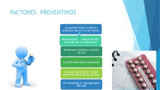 FACTORES PREVENTIVOS
La paridad tiene un efecto
protector para el Ca de ovario.
Multiparidad reduce 40-60%
en iesgo con la nuliparidad
Embarazo a termino confiere
16-22%
La ACO tiene efecto protector
La duración de ACO > 5años
determina RR 0.58 por 20 años
Px sometidas a salpingoclasia
RR 0.66
 