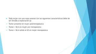  Toda mujer con una masa anexial con las siguientes características debe de
ser llevada a exploración qx
 Tumor presente en mujer postmenopáusica
 Tumor > 8cm en mujer pre menopaúsica
 Tumor < 8cm solido al US en mujer menopaúsica
 