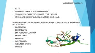 MARCADORES TUMORALES
• CA 125
• GLUCOPROTEINA DE ALTO PESO MOLECULAR
• SE ENCUENTRA EN EPITELIO CELOMICO FETAL Y ADULTO
• 35 U/ML Y SE ENCUENTRA ELEVADO HASTA EN 85% EN CA O.
PERO SE ELEVA EN CONDICIONES NO ONCOLOGICAS QUE SE PRESENTAN CON INFLAMACION
DEL PERITONEO:
 PANCREATITIS
 DIVERTICULITIS
 ENF. PELVICA INFLAMATORIA
 ENDOMETROSIS
 EMBARAZO
 MENSTRUACION
 MIOMATOSIS UTERINA
 CIRROSIS
 