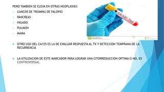 PERO TAMBIEN SE ELEVA EN OTRAS NEOPLASIAS:
 CANCER DE TROMPAS DE FALOPIO
 PANCREAS
 HIGADO
 PULMON
 MAMA
 OTRO USO DEL CA125 ES LA DE EVALUAR RESPUESTA AL TX Y DETECCION TEMPRANA DE LA
RECURRENCIA
 LA UTILIZACION DE ESTE MARCADOR PARA LOGRAR UNA CITORREDUCCION OPTIMA O NO, ES
CONTROVERSIAL
 