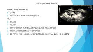DIAGNOSTICO POR IMAGEN
ULTRASONIDO ABDOMINAL:
 ASCITIS
 PRESENCIA DE MASA SOLIDA O QUISTICA
TAC:
 HIGADO
 PULMON
 IDENTIFICACION DE GANGLIOS PELVICOS Y/O PARAAORTICOS
 EVALUA LA RESPUESTA AL TX SISTEMICO
 IDENTIFICA PX EN LOS QUE LA CITORREDUCCION OPTIMA QUISA NO SE LOGRE
 