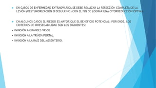 EN CASOS DE ENFERMEDAD EXTRAOVÁRICA SE DEBE REALIZAR LA RESECCIÓN COMPLETA DE LA
LESIÓN (DESTUMORIZACIÓN O DEBULKING) CON EL FIN DE LOGRAR UNA CITORREDUCCIÓN ÓPTIMA
 EN ALGUNOS CASOS EL RIESGO ES MAYOR QUE EL BENEFICIO POTENCIAL; POR ENDE, LOS
CRITERIOS DE IRRESECABILIDAD SON LOS SIGUIENTES:
• INVASIÓN A GRANDES VASOS.
• INVASIÓN A LA TRÍADA PORTAL.
• INVASIÓN A LA RAÍZ DEL MESENTERIO.
 