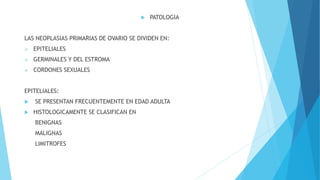 PATOLOGIA
LAS NEOPLASIAS PRIMARIAS DE OVARIO SE DIVIDEN EN:
 EPITELIALES
 GERMINALES Y DEL ESTROMA
 CORDONES SEXUALES
EPITELIALES:
 SE PRESENTAN FRECUENTEMENTE EN EDAD ADULTA
 HISTOLOGICAMENTE SE CLASIFICAN EN
BENIGNAS
MALIGNAS
LIMITROFES
 